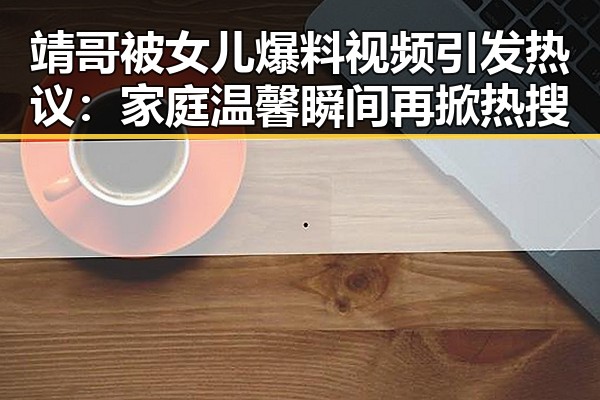 靖哥被女儿爆料视频引发热议：家庭温馨瞬间再掀热搜