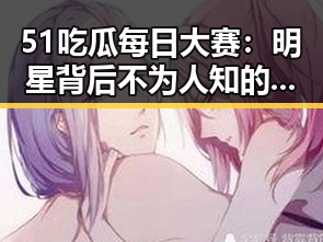51吃瓜每日大赛：明星背后不为人知的变化与动向