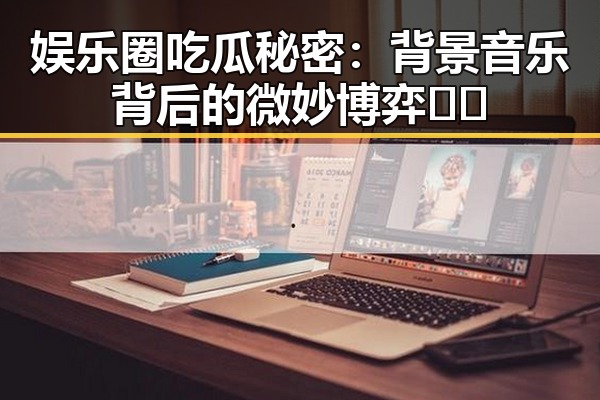 娱乐圈吃瓜秘密：背景音乐背后的微妙博弈🎶✨